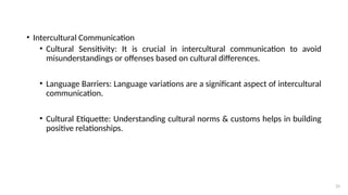 25
• Intercultural Communication
• Cultural Sensitivity: It is crucial in intercultural communication to avoid
misunderstandings or offenses based on cultural differences.
• Language Barriers: Language variations are a significant aspect of intercultural
communication.
• Cultural Etiquette: Understanding cultural norms & customs helps in building
positive relationships.
 