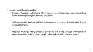 26
• Interpersonal Communication
• Problem Solving: Individuals often engage in intrapersonal communication
when contemplating solutions to problems.
• Self-Motivation: Positive self-talk can serve as a source of motivation & self-
encouragement.
• Decision Making: Many personal decisions are made through intrapersonal
communication as individuals weigh options & consider consequences.
 