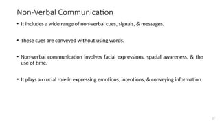27
Non-Verbal Communication
• It includes a wide range of non-verbal cues, signals, & messages.
• These cues are conveyed without using words.
• Non-verbal communication involves facial expressions, spatial awareness, & the
use of time.
• It plays a crucial role in expressing emotions, intentions, & conveying information.
 