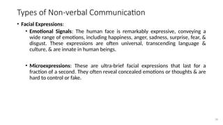 28
Types of Non-verbal Communication
• Facial Expressions:
• Emotional Signals: The human face is remarkably expressive, conveying a
wide range of emotions, including happiness, anger, sadness, surprise, fear, &
disgust. These expressions are often universal, transcending language &
culture, & are innate in human beings.
• Microexpressions: These are ultra-brief facial expressions that last for a
fraction of a second. They often reveal concealed emotions or thoughts & are
hard to control or fake.
 