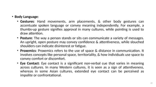 29
• Body Language:
• Gestures: Hand movements, arm placements, & other body gestures can
accentuate spoken language or convey meaning independently. For example, a
thumbs-up gesture signifies approval in many cultures, while pointing is used to
draw attention.
• Posture: The way a person stands or sits can communicate a variety of messages.
An upright, open posture may convey confidence & attentiveness, while slouched
shoulders can indicate disinterest or fatigue.
• Proxemics: Proxemics refers to the use of space & distance in communication. It
involves concepts like personal space, territoriality, & how individuals use space to
convey comfort or discomfort.
• Eye Contact: Eye contact is a significant non-verbal cue that varies in meaning
across cultures. In many Western cultures, it is seen as a sign of attentiveness,
whereas in some Asian cultures, extended eye contact can be perceived as
impolite or confrontational.
 