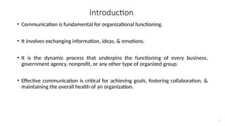 3
Introduction
• Communication is fundamental for organizational functioning.
• It involves exchanging information, ideas, & emotions.
• It is the dynamic process that underpins the functioning of every business,
government agency, nonprofit, or any other type of organized group.
• Effective communication is critical for achieving goals, fostering collaboration, &
maintaining the overall health of an organization.
 