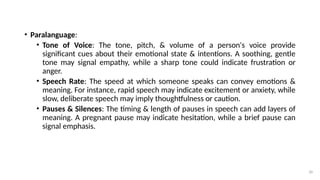 30
• Paralanguage:
• Tone of Voice: The tone, pitch, & volume of a person's voice provide
significant cues about their emotional state & intentions. A soothing, gentle
tone may signal empathy, while a sharp tone could indicate frustration or
anger.
• Speech Rate: The speed at which someone speaks can convey emotions &
meaning. For instance, rapid speech may indicate excitement or anxiety, while
slow, deliberate speech may imply thoughtfulness or caution.
• Pauses & Silences: The timing & length of pauses in speech can add layers of
meaning. A pregnant pause may indicate hesitation, while a brief pause can
signal emphasis.
 