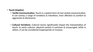 31
• Touch (Haptics):
• Tactile Communication: Touch is a potent form of non-verbal communication.
It can convey a range of emotions & intentions, from affection & comfort to
aggression & dominance.
• Cultural Variations: Cultural norms significantly impact the interpretation of
touch. In some cultures, physical contact is common & encouraged, while in
others, it can be considered inappropriate or invasive.
 