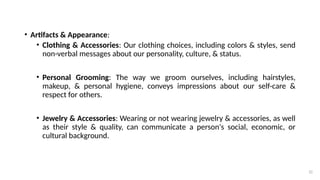 32
• Artifacts & Appearance:
• Clothing & Accessories: Our clothing choices, including colors & styles, send
non-verbal messages about our personality, culture, & status.
• Personal Grooming: The way we groom ourselves, including hairstyles,
makeup, & personal hygiene, conveys impressions about our self-care &
respect for others.
• Jewelry & Accessories: Wearing or not wearing jewelry & accessories, as well
as their style & quality, can communicate a person's social, economic, or
cultural background.
 