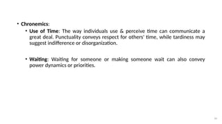 34
• Chronemics:
• Use of Time: The way individuals use & perceive time can communicate a
great deal. Punctuality conveys respect for others' time, while tardiness may
suggest indifference or disorganization.
• Waiting: Waiting for someone or making someone wait can also convey
power dynamics or priorities.
 