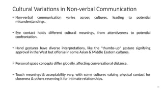 35
Cultural Variations in Non-verbal Communication
• Non-verbal communication varies across cultures, leading to potential
misunderstandings.
• Eye contact holds different cultural meanings, from attentiveness to potential
confrontation.
• Hand gestures have diverse interpretations, like the "thumbs-up" gesture signifying
approval in the West but offense in some Asian & Middle Eastern cultures.
• Personal space concepts differ globally, affecting conversational distance.
• Touch meanings & acceptability vary, with some cultures valuing physical contact for
closeness & others reserving it for intimate relationships.
 