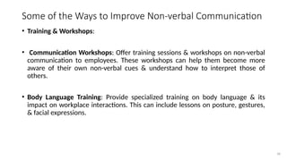36
Some of the Ways to Improve Non-verbal Communication
• Training & Workshops:
• Communication Workshops: Offer training sessions & workshops on non-verbal
communication to employees. These workshops can help them become more
aware of their own non-verbal cues & understand how to interpret those of
others.
• Body Language Training: Provide specialized training on body language & its
impact on workplace interactions. This can include lessons on posture, gestures,
& facial expressions.
 