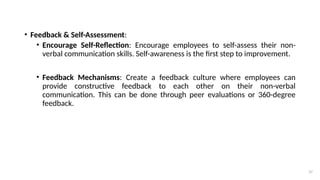 37
• Feedback & Self-Assessment:
• Encourage Self-Reflection: Encourage employees to self-assess their non-
verbal communication skills. Self-awareness is the first step to improvement.
• Feedback Mechanisms: Create a feedback culture where employees can
provide constructive feedback to each other on their non-verbal
communication. This can be done through peer evaluations or 360-degree
feedback.
 