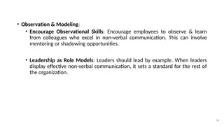 38
• Observation & Modeling:
• Encourage Observational Skills: Encourage employees to observe & learn
from colleagues who excel in non-verbal communication. This can involve
mentoring or shadowing opportunities.
• Leadership as Role Models: Leaders should lead by example. When leaders
display effective non-verbal communication, it sets a standard for the rest of
the organization.
 