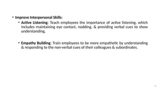 39
• Improve Interpersonal Skills:
• Active Listening: Teach employees the importance of active listening, which
includes maintaining eye contact, nodding, & providing verbal cues to show
understanding.
• Empathy Building: Train employees to be more empathetic by understanding
& responding to the non-verbal cues of their colleagues & subordinates.
 