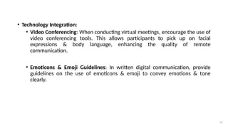 41
• Technology Integration:
• Video Conferencing: When conducting virtual meetings, encourage the use of
video conferencing tools. This allows participants to pick up on facial
expressions & body language, enhancing the quality of remote
communication.
• Emoticons & Emoji Guidelines: In written digital communication, provide
guidelines on the use of emoticons & emoji to convey emotions & tone
clearly.
 