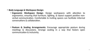 42
• Body Language & Workspace Design:
• Ergonomic Workspace Design: Design workspaces with attention to
ergonomics, ensuring that furniture, lighting, & layout support positive non-
verbal communication. Comfortable & inviting spaces can facilitate informal
conversations & collaboration.
• Posture & Seating Arrangements: Encourage appropriate posture during
meetings & discussions. Arrange seating in a way that fosters open
communication & inclusivity.
 