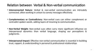 44
Relation between Verbal & Non-verbal communication
• Interconnected Nature: Verbal & non-verbal communication are intricately
connected, often working in unison to convey messages effectively.
• Complementary or Contradictory: Non-verbal cues can either complement or
contradict spoken words, adding layers of meaning to communication.
• Non-Verbal Weight: Non-verbal cues often carry more significant influence on
interpersonal dynamics than verbal language, shaping our perceptions &
judgments.
• Interpersonal Impact: Effective non-verbal communication is essential in building
trust, rapport, & understanding in personal & professional relationships
 