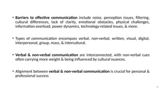 48
• Barriers to effective communication include noise, perception issues, filtering,
cultural differences, lack of clarity, emotional obstacles, physical challenges,
information overload, power dynamics, technology-related issues, & more.
• Types of communication encompass verbal, non-verbal, written, visual, digital,
interpersonal, group, mass, & intercultural.
• Verbal & non-verbal communication are interconnected, with non-verbal cues
often carrying more weight & being influenced by cultural nuances.
• Alignment between verbal & non-verbal communication is crucial for personal &
professional success
 