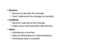 5
• Receiver:
• Receives & decodes the message.
• Goal: Understand the message as intended.
• Feedback:
• Receiver responds to the message.
• Helps assess communication effectiveness.
• Noise:
• Interference or barriers.
• External (distractions) or internal (biases).
• Minimizing noise is essential.
 