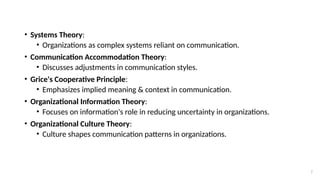 7
• Systems Theory:
• Organizations as complex systems reliant on communication.
• Communication Accommodation Theory:
• Discusses adjustments in communication styles.
• Grice's Cooperative Principle:
• Emphasizes implied meaning & context in communication.
• Organizational Information Theory:
• Focuses on information's role in reducing uncertainty in organizations.
• Organizational Culture Theory:
• Culture shapes communication patterns in organizations.
 