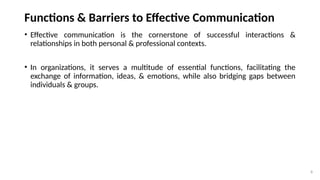 8
Functions & Barriers to Effective Communication
• Effective communication is the cornerstone of successful interactions &
relationships in both personal & professional contexts.
• In organizations, it serves a multitude of essential functions, facilitating the
exchange of information, ideas, & emotions, while also bridging gaps between
individuals & groups.
 