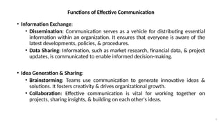 9
Functions of Effective Communication
• Information Exchange:
• Dissemination: Communication serves as a vehicle for distributing essential
information within an organization. It ensures that everyone is aware of the
latest developments, policies, & procedures.
• Data Sharing: Information, such as market research, financial data, & project
updates, is communicated to enable informed decision-making.
• Idea Generation & Sharing:
• Brainstorming: Teams use communication to generate innovative ideas &
solutions. It fosters creativity & drives organizational growth.
• Collaboration: Effective communication is vital for working together on
projects, sharing insights, & building on each other's ideas.
 