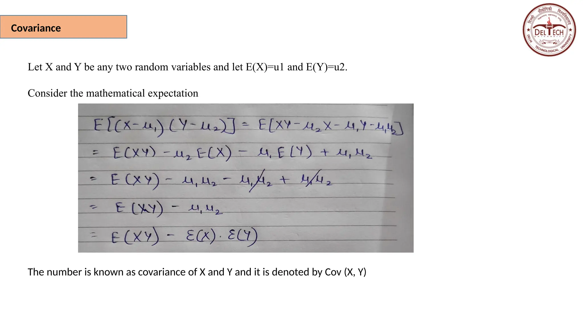Covariance
Let X and Y be any two random variables and let E(X)=u1 and E(Y)=u2.
Consider the mathematical expectation
The number is known as covariance of X and Y and it is denoted by Cov (X, Y)
 