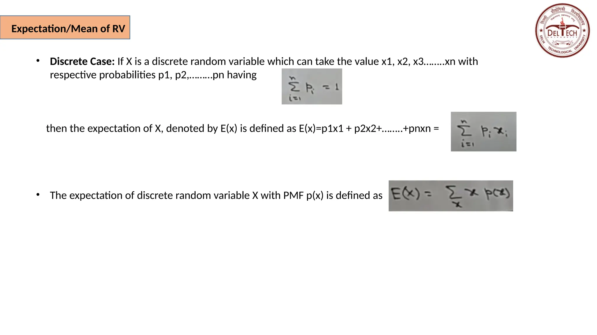 Expectation/Mean of RV
• Discrete Case: If X is a discrete random variable which can take the value x1, x2, x3……..xn with
respective probabilities p1, p2,………pn having
then the expectation of X, denoted by E(x) is defined as E(x)=p1x1 + p2x2+……..+pnxn =
• The expectation of discrete random variable X with PMF p(x) is defined as
 