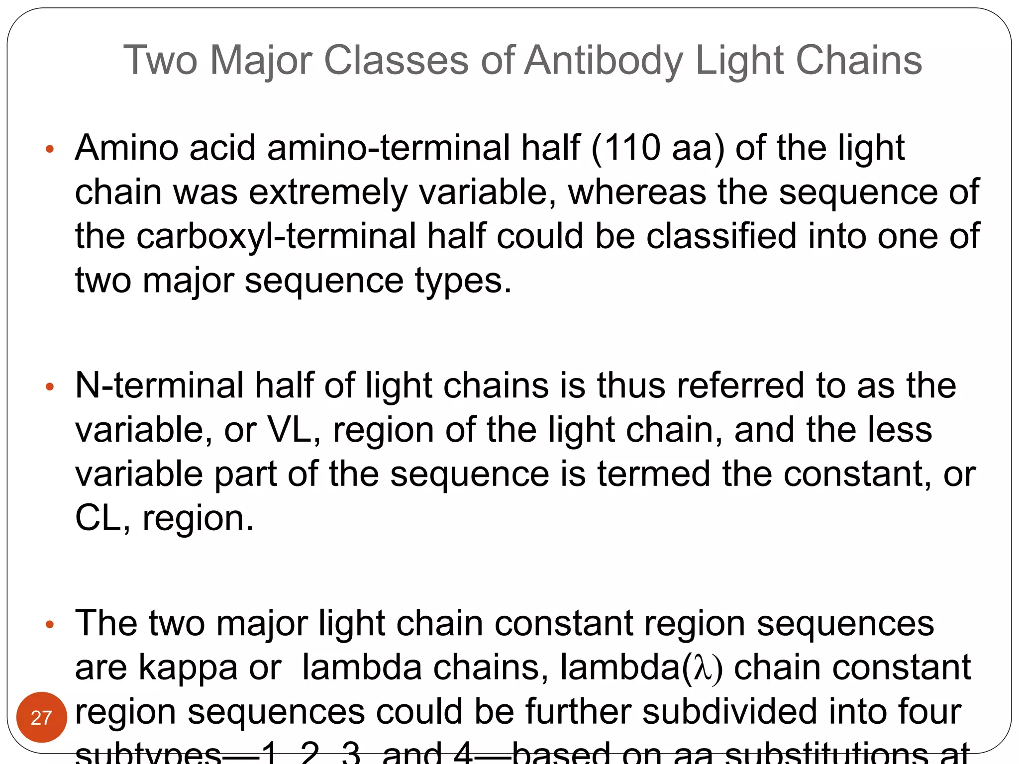 Two Major Classes of Antibody Light Chains
• Amino acid amino-terminal half (110 aa) of the light
chain was extremely variable, whereas the sequence of
the carboxyl-terminal half could be classified into one of
two major sequence types.
• N-terminal half of light chains is thus referred to as the
variable, or VL, region of the light chain, and the less
variable part of the sequence is termed the constant, or
CL, region.
• The two major light chain constant region sequences
are kappa or lambda chains, lambda(λ) chain constant
region sequences could be further subdivided into four
27
 