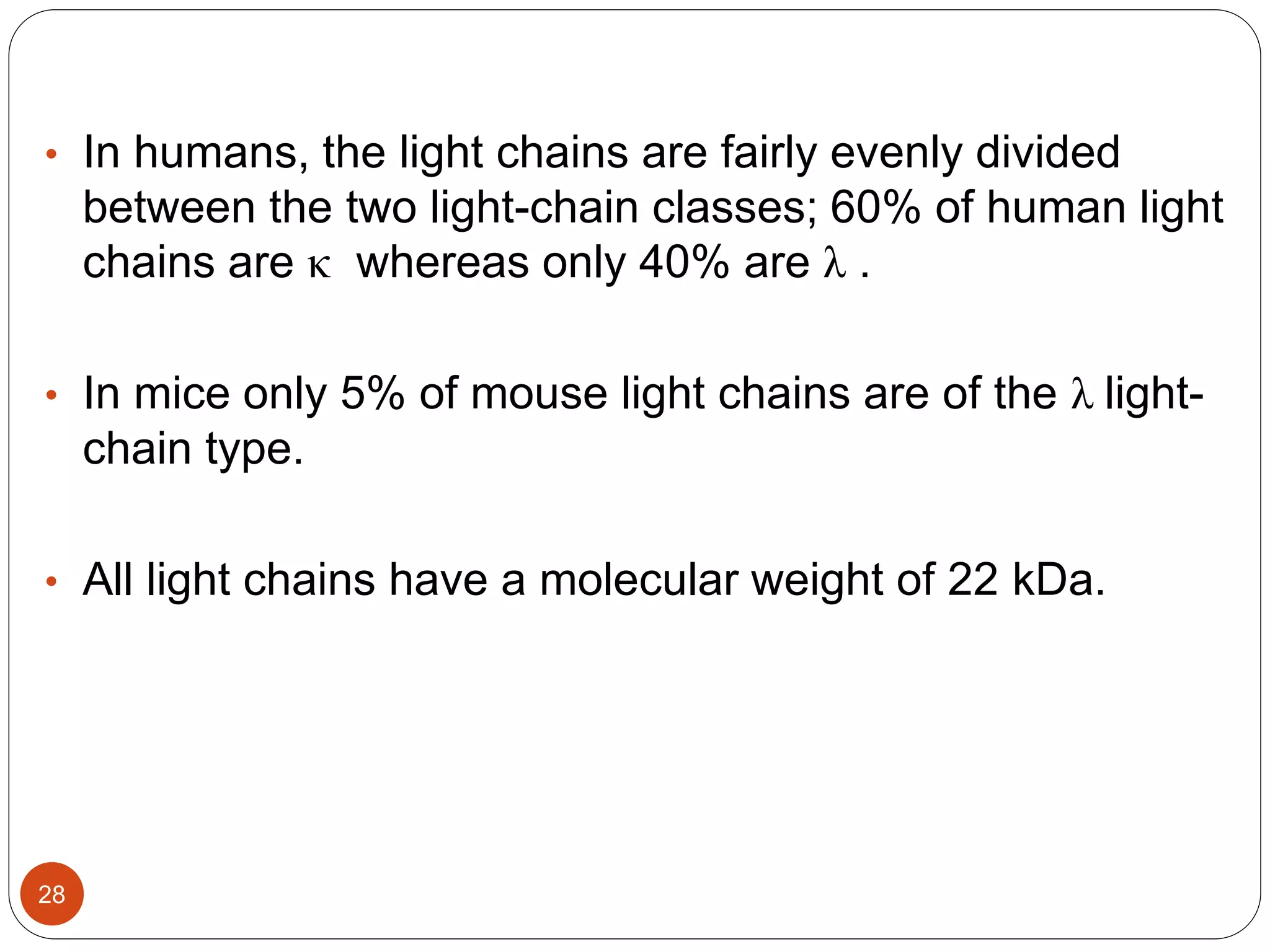 • In humans, the light chains are fairly evenly divided
between the two light-chain classes; 60% of human light
chains are κ whereas only 40% are λ .
• In mice only 5% of mouse light chains are of the λ light-
chain type.
• All light chains have a molecular weight of 22 kDa.
28
 