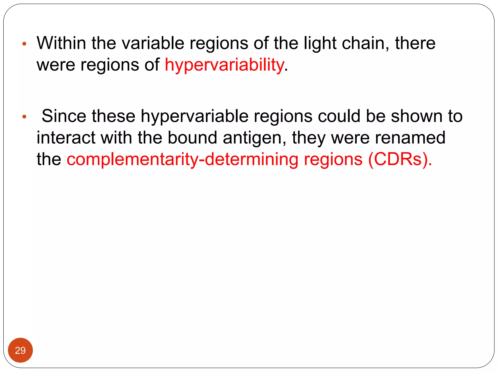• Within the variable regions of the light chain, there
were regions of hypervariability.
• Since these hypervariable regions could be shown to
interact with the bound antigen, they were renamed
the complementarity-determining regions (CDRs).
29
 