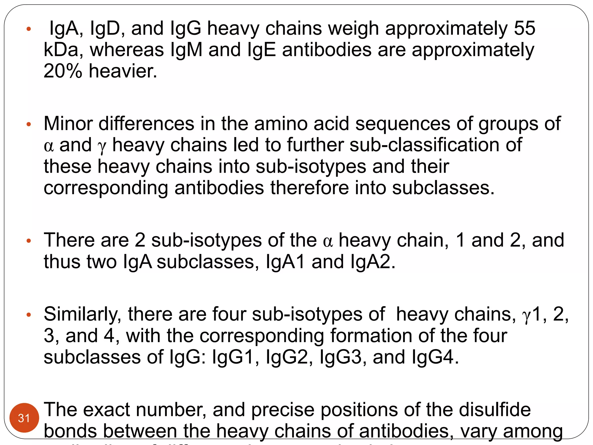 • IgA, IgD, and IgG heavy chains weigh approximately 55
kDa, whereas IgM and IgE antibodies are approximately
20% heavier.
• Minor differences in the amino acid sequences of groups of
α and γ heavy chains led to further sub-classification of
these heavy chains into sub-isotypes and their
corresponding antibodies therefore into subclasses.
• There are 2 sub-isotypes of the α heavy chain, 1 and 2, and
thus two IgA subclasses, IgA1 and IgA2.
• Similarly, there are four sub-isotypes of heavy chains, γ1, 2,
3, and 4, with the corresponding formation of the four
subclasses of IgG: IgG1, IgG2, IgG3, and IgG4.
• The exact number, and precise positions of the disulfide
bonds between the heavy chains of antibodies, vary among
31
 