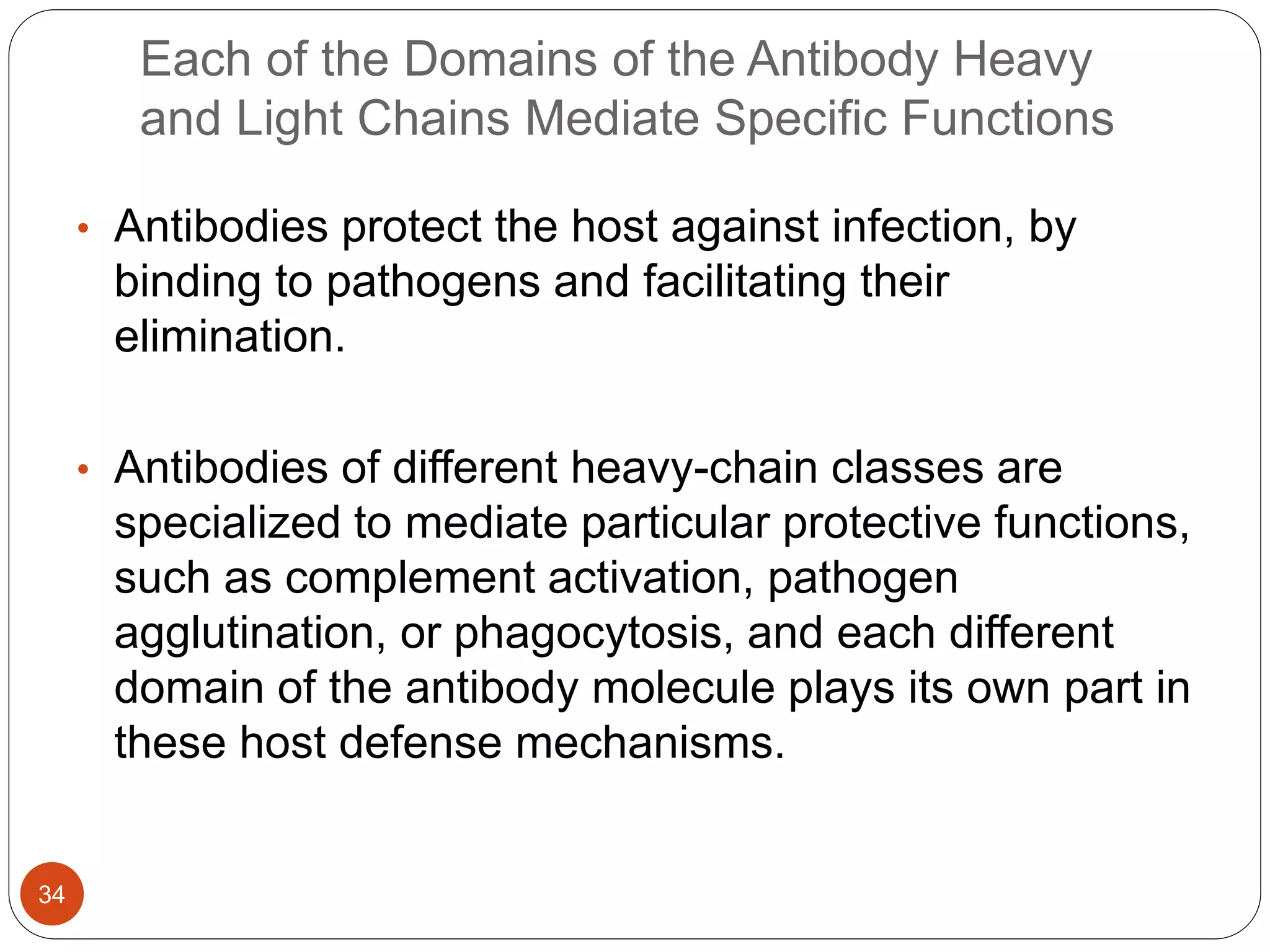 Each of the Domains of the Antibody Heavy
and Light Chains Mediate Specific Functions
• Antibodies protect the host against infection, by
binding to pathogens and facilitating their
elimination.
• Antibodies of different heavy-chain classes are
specialized to mediate particular protective functions,
such as complement activation, pathogen
agglutination, or phagocytosis, and each different
domain of the antibody molecule plays its own part in
these host defense mechanisms.
34
 