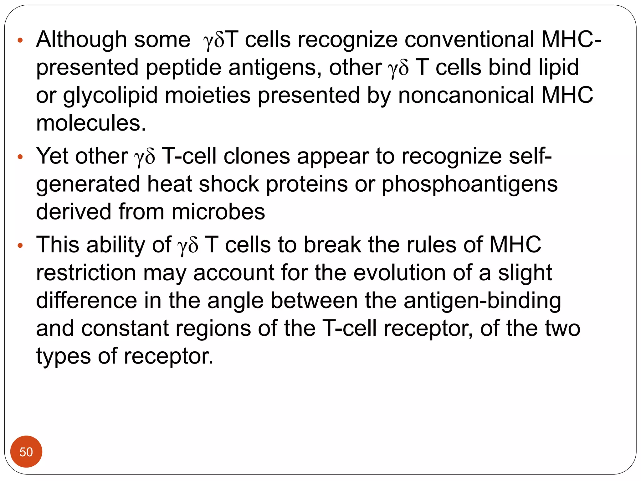 • Although some γδT cells recognize conventional MHC-
presented peptide antigens, other γδ T cells bind lipid
or glycolipid moieties presented by noncanonical MHC
molecules.
• Yet other γδ T-cell clones appear to recognize self-
generated heat shock proteins or phosphoantigens
derived from microbes
• This ability of γδ T cells to break the rules of MHC
restriction may account for the evolution of a slight
difference in the angle between the antigen-binding
and constant regions of the T-cell receptor, of the two
types of receptor.
50
 