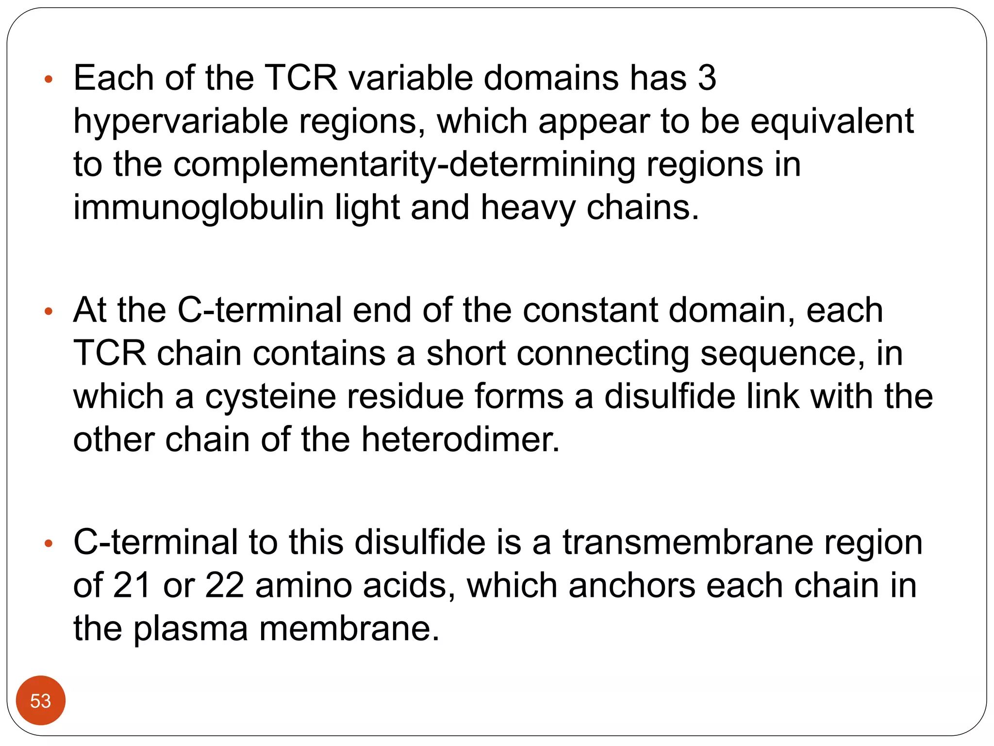 • Each of the TCR variable domains has 3
hypervariable regions, which appear to be equivalent
to the complementarity-determining regions in
immunoglobulin light and heavy chains.
• At the C-terminal end of the constant domain, each
TCR chain contains a short connecting sequence, in
which a cysteine residue forms a disulfide link with the
other chain of the heterodimer.
• C-terminal to this disulfide is a transmembrane region
of 21 or 22 amino acids, which anchors each chain in
the plasma membrane.
53
 