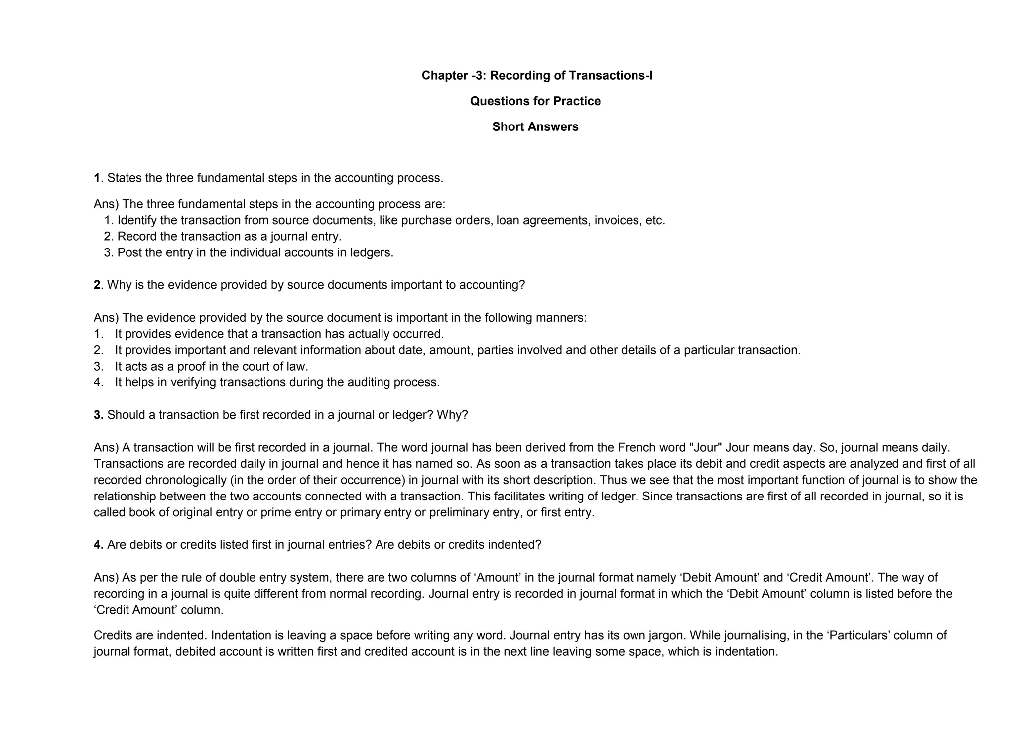 Chapter -3: Recording of Transactions-I
Questions for Practice
Short Answers
1. States the three fundamental steps in the accounting process.
Ans) The three fundamental steps in the accounting process are:
1. Identify the transaction from source documents, like purchase orders, loan agreements, invoices, etc.
2. Record the transaction as a journal entry.
3. Post the entry in the individual accounts in ledgers.
2. Why is the evidence provided by source documents important to accounting?
Ans) The evidence provided by the source document is important in the following manners:
1. It provides evidence that a transaction has actually occurred.
2. It provides important and relevant information about date, amount, parties involved and other details of a particular transaction.
3. It acts as a proof in the court of law.
4. It helps in verifying transactions during the auditing process.
3. Should a transaction be first recorded in a journal or ledger? Why?
Ans) A transaction will be first recorded in a journal. The word journal has been derived from the French word "Jour" Jour means day. So, journal means daily.
Transactions are recorded daily in journal and hence it has named so. As soon as a transaction takes place its debit and credit aspects are analyzed and first of all
recorded chronologically (in the order of their occurrence) in journal with its short description. Thus we see that the most important function of journal is to show the
relationship between the two accounts connected with a transaction. This facilitates writing of ledger. Since transactions are first of all recorded in journal, so it is
called book of original entry or prime entry or primary entry or preliminary entry, or first entry.
4. Are debits or credits listed first in journal entries? Are debits or credits indented?
Ans) As per the rule of double entry system, there are two columns of ‘Amount’ in the journal format namely ‘Debit Amount’ and ‘Credit Amount’. The way of
recording in a journal is quite different from normal recording. Journal entry is recorded in journal format in which the ‘Debit Amount’ column is listed before the
‘Credit Amount’ column.
Credits are indented. Indentation is leaving a space before writing any word. Journal entry has its own jargon. While journalising, in the ‘Particulars’ column of
journal format, debited account is written first and credited account is in the next line leaving some space, which is indentation.
 