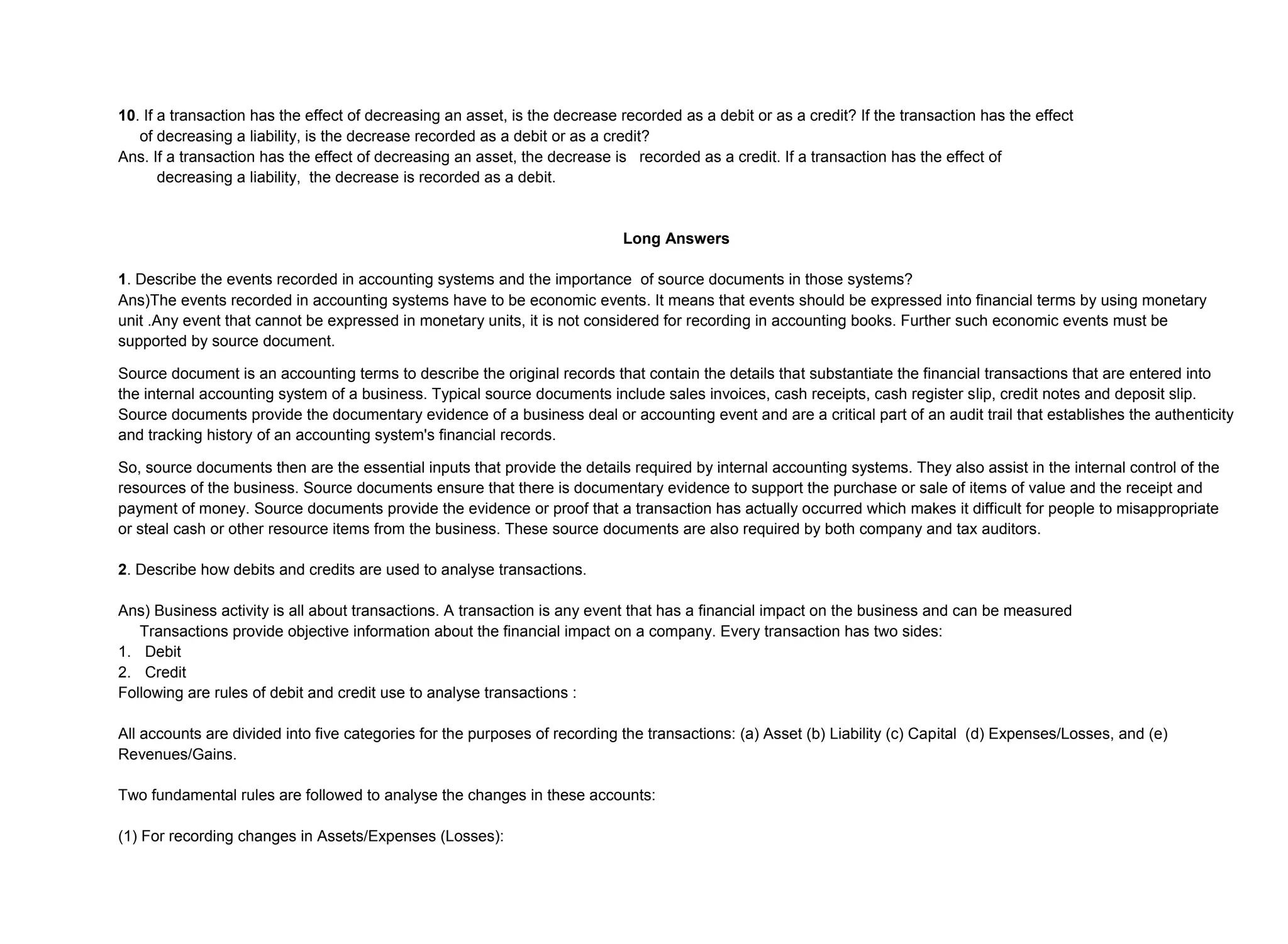 10. If a transaction has the effect of decreasing an asset, is the decrease recorded as a debit or as a credit? If the transaction has the effect
of decreasing a liability, is the decrease recorded as a debit or as a credit?
Ans. If a transaction has the effect of decreasing an asset, the decrease is recorded as a credit. If a transaction has the effect of
decreasing a liability, the decrease is recorded as a debit.
Long Answers
1. Describe the events recorded in accounting systems and the importance of source documents in those systems?
Ans)The events recorded in accounting systems have to be economic events. It means that events should be expressed into financial terms by using monetary
unit .Any event that cannot be expressed in monetary units, it is not considered for recording in accounting books. Further such economic events must be
supported by source document.
Source document is an accounting terms to describe the original records that contain the details that substantiate the financial transactions that are entered into
the internal accounting system of a business. Typical source documents include sales invoices, cash receipts, cash register slip, credit notes and deposit slip.
Source documents provide the documentary evidence of a business deal or accounting event and are a critical part of an audit trail that establishes the authenticity
and tracking history of an accounting system's financial records.
So, source documents then are the essential inputs that provide the details required by internal accounting systems. They also assist in the internal control of the
resources of the business. Source documents ensure that there is documentary evidence to support the purchase or sale of items of value and the receipt and
payment of money. Source documents provide the evidence or proof that a transaction has actually occurred which makes it difficult for people to misappropriate
or steal cash or other resource items from the business. These source documents are also required by both company and tax auditors.
2. Describe how debits and credits are used to analyse transactions.
Ans) Business activity is all about transactions. A transaction is any event that has a financial impact on the business and can be measured
Transactions provide objective information about the financial impact on a company. Every transaction has two sides:
1. Debit
2. Credit
Following are rules of debit and credit use to analyse transactions :
All accounts are divided into five categories for the purposes of recording the transactions: (a) Asset (b) Liability (c) Capital (d) Expenses/Losses, and (e)
Revenues/Gains.
Two fundamental rules are followed to analyse the changes in these accounts:
(1) For recording changes in Assets/Expenses (Losses):
 