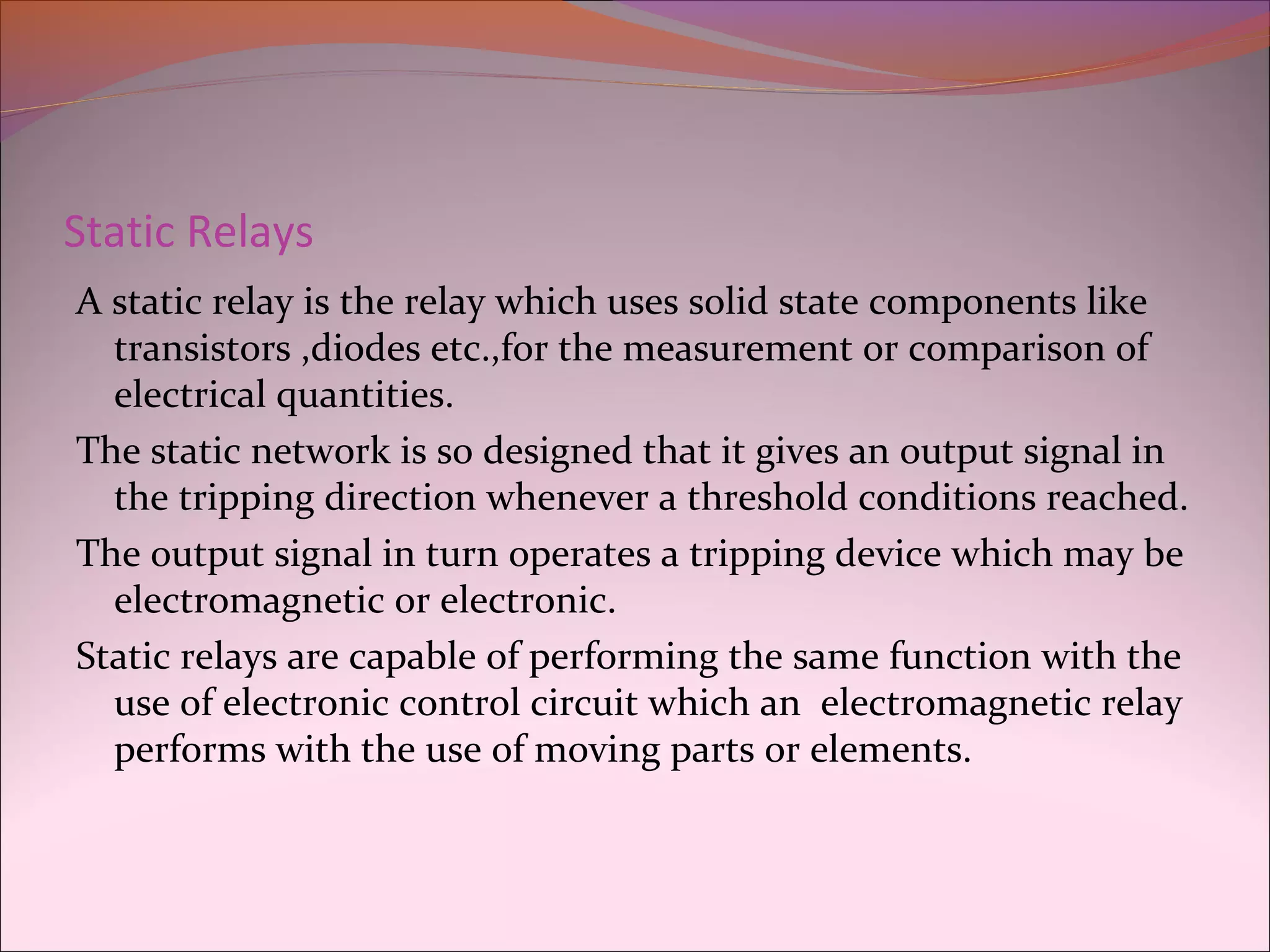 Static Relays
A static relay is the relay which uses solid state components like
transistors ,diodes etc.,for the measurement or comparison of
electrical quantities.
The static network is so designed that it gives an output signal in
the tripping direction whenever a threshold conditions reached.
The output signal in turn operates a tripping device which may be
electromagnetic or electronic.
Static relays are capable of performing the same function with the
use of electronic control circuit which an electromagnetic relay
performs with the use of moving parts or elements.
 