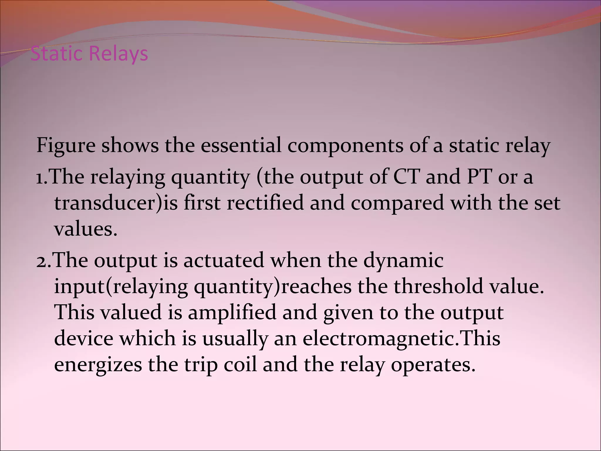 Static Relays
Figure shows the essential components of a static relay
1.The relaying quantity (the output of CT and PT or a
transducer)is first rectified and compared with the set
values.
2.The output is actuated when the dynamic
input(relaying quantity)reaches the threshold value.
This valued is amplified and given to the output
device which is usually an electromagnetic.This
energizes the trip coil and the relay operates.
 