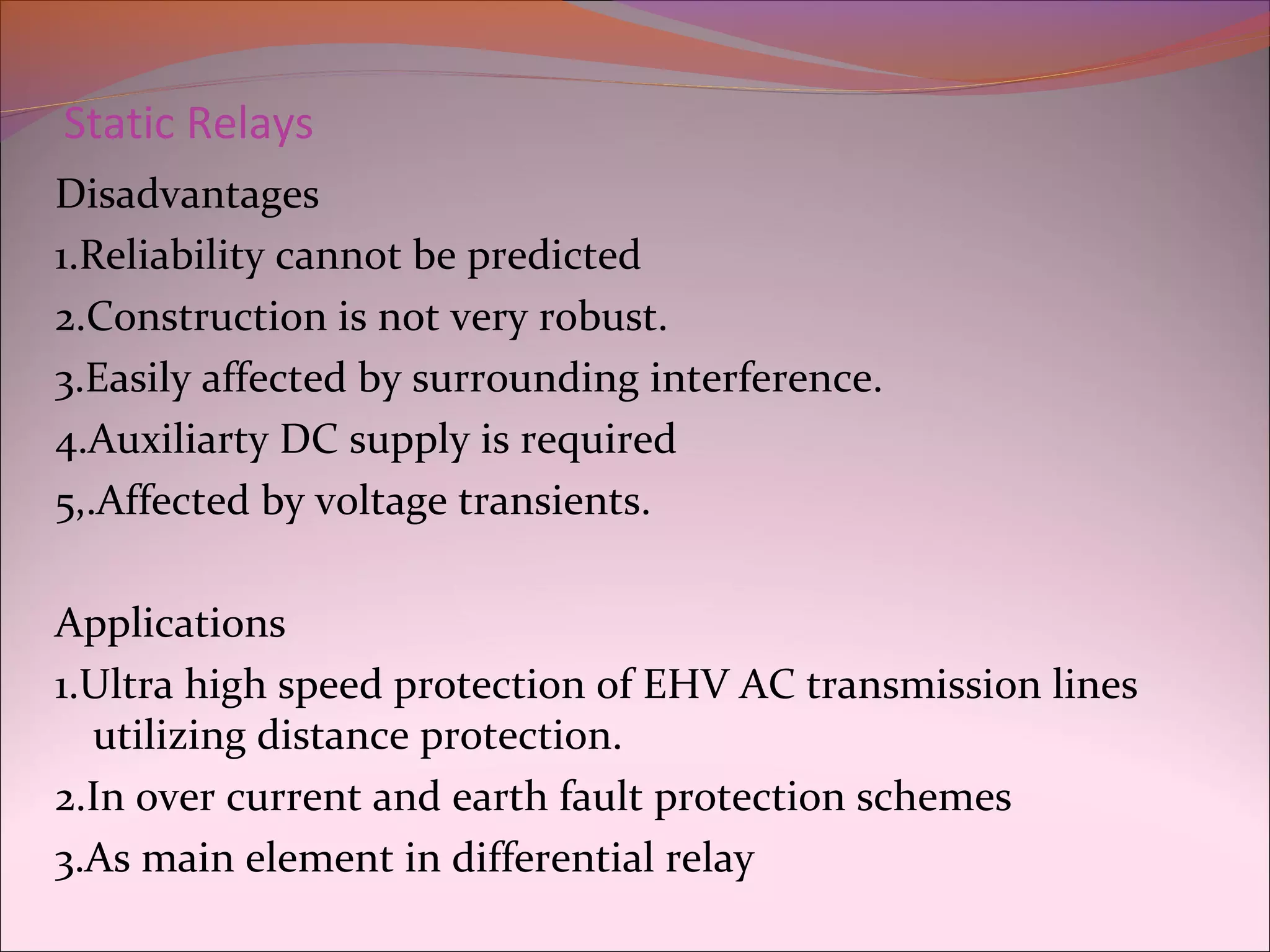 Static Relays
Disadvantages
1.Reliability cannot be predicted
2.Construction is not very robust.
3.Easily affected by surrounding interference.
4.Auxiliarty DC supply is required
5,.Affected by voltage transients.
Applications
1.Ultra high speed protection of EHV AC transmission lines
utilizing distance protection.
2.In over current and earth fault protection schemes
3.As main element in differential relay
 