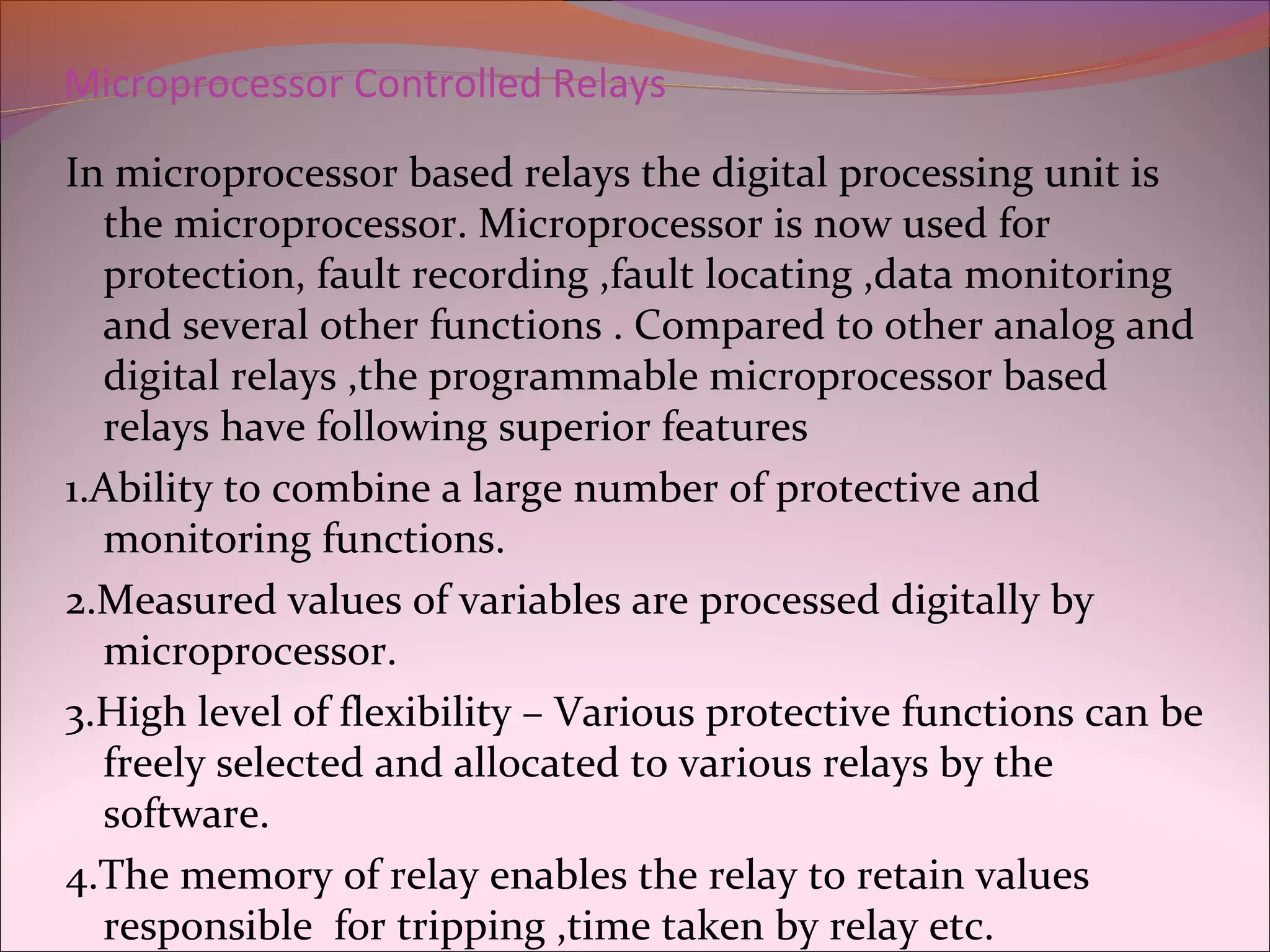 Microprocessor Controlled Relays
In microprocessor based relays the digital processing unit is
the microprocessor. Microprocessor is now used for
protection, fault recording ,fault locating ,data monitoring
and several other functions . Compared to other analog and
digital relays ,the programmable microprocessor based
relays have following superior features
1.Ability to combine a large number of protective and
monitoring functions.
2.Measured values of variables are processed digitally by
microprocessor.
3.High level of flexibility – Various protective functions can be
freely selected and allocated to various relays by the
software.
4.The memory of relay enables the relay to retain values
responsible for tripping ,time taken by relay etc.
 