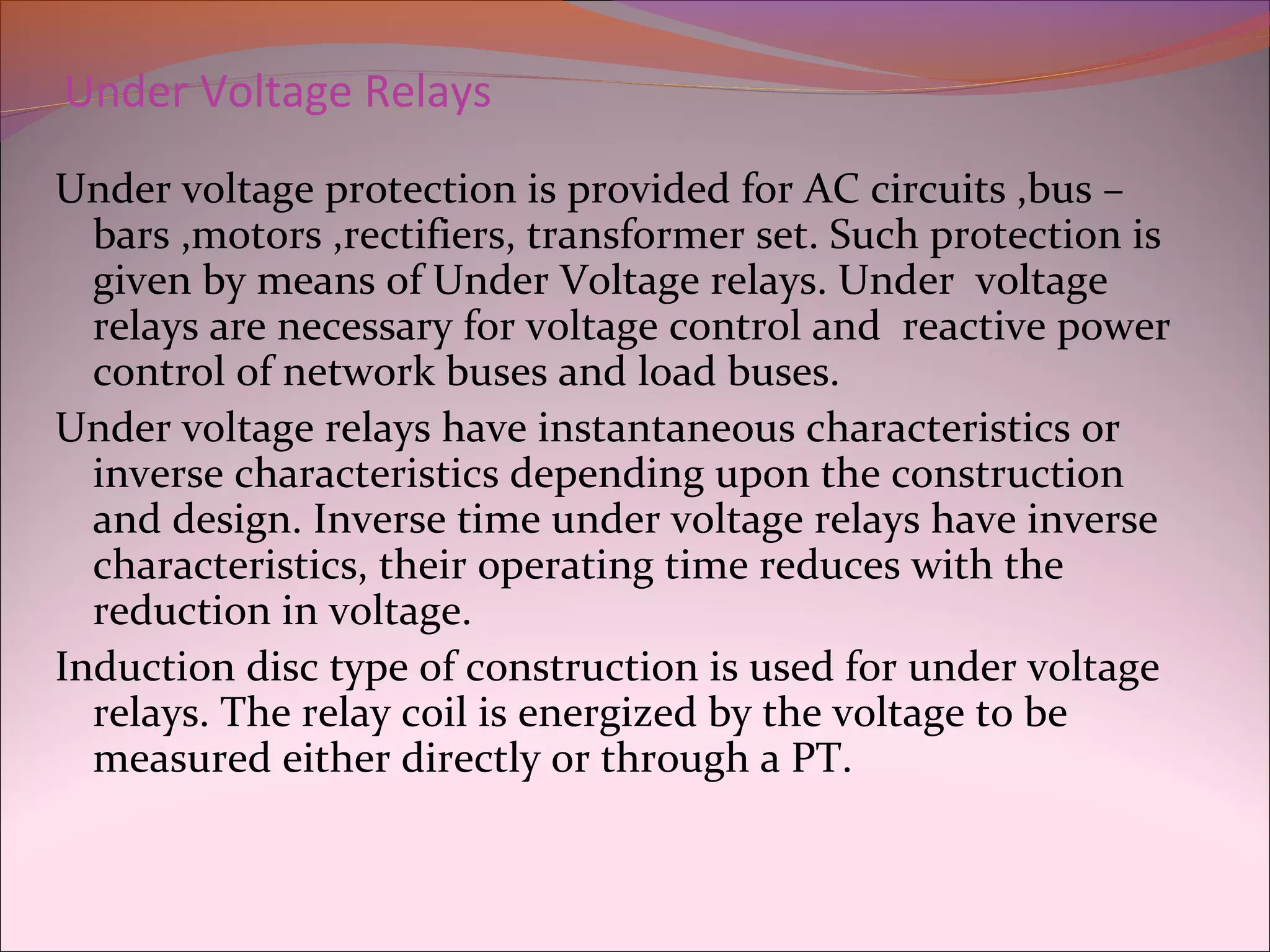 Under Voltage Relays
Under voltage protection is provided for AC circuits ,bus –
bars ,motors ,rectifiers, transformer set. Such protection is
given by means of Under Voltage relays. Under voltage
relays are necessary for voltage control and reactive power
control of network buses and load buses.
Under voltage relays have instantaneous characteristics or
inverse characteristics depending upon the construction
and design. Inverse time under voltage relays have inverse
characteristics, their operating time reduces with the
reduction in voltage.
Induction disc type of construction is used for under voltage
relays. The relay coil is energized by the voltage to be
measured either directly or through a PT.
 