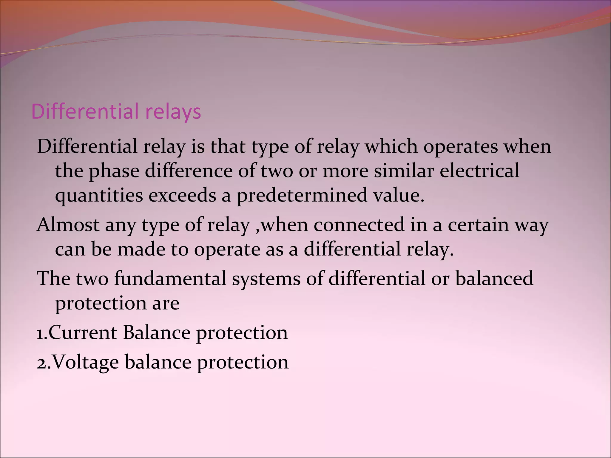 Differential relays
Differential relay is that type of relay which operates when
the phase difference of two or more similar electrical
quantities exceeds a predetermined value.
Almost any type of relay ,when connected in a certain way
can be made to operate as a differential relay.
The two fundamental systems of differential or balanced
protection are
1.Current Balance protection
2.Voltage balance protection
 