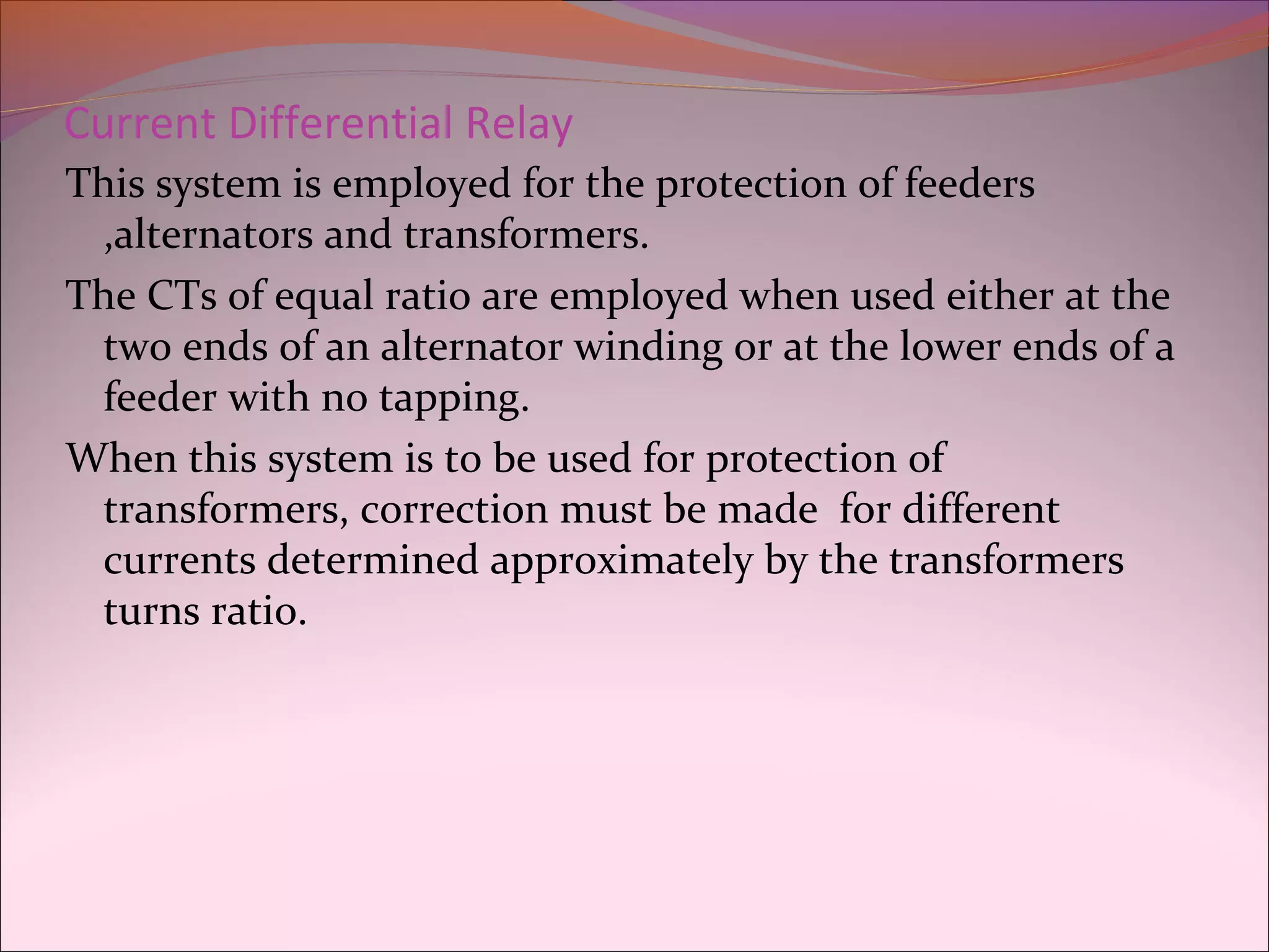 Current Differential Relay
This system is employed for the protection of feeders
,alternators and transformers.
The CTs of equal ratio are employed when used either at the
two ends of an alternator winding or at the lower ends of a
feeder with no tapping.
When this system is to be used for protection of
transformers, correction must be made for different
currents determined approximately by the transformers
turns ratio.
 