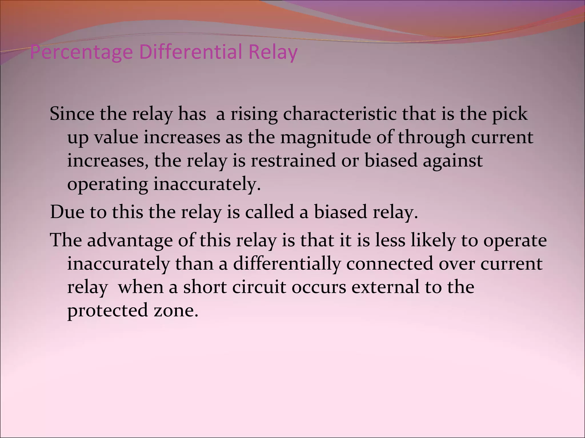 Percentage Differential Relay
Since the relay has a rising characteristic that is the pick
up value increases as the magnitude of through current
increases, the relay is restrained or biased against
operating inaccurately.
Due to this the relay is called a biased relay.
The advantage of this relay is that it is less likely to operate
inaccurately than a differentially connected over current
relay when a short circuit occurs external to the
protected zone.
 