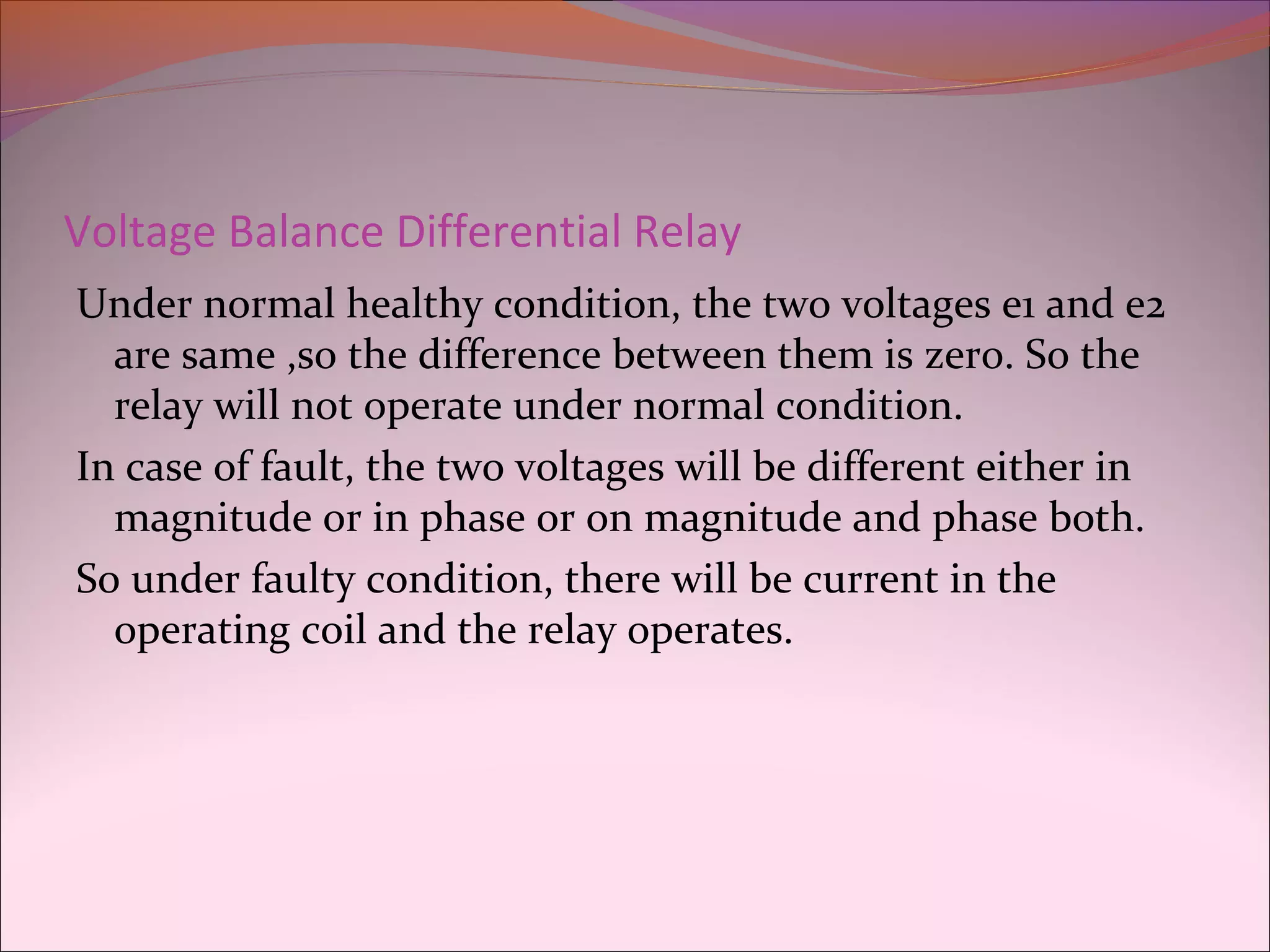 Voltage Balance Differential Relay
Under normal healthy condition, the two voltages e1 and e2
are same ,so the difference between them is zero. So the
relay will not operate under normal condition.
In case of fault, the two voltages will be different either in
magnitude or in phase or on magnitude and phase both.
So under faulty condition, there will be current in the
operating coil and the relay operates.
 