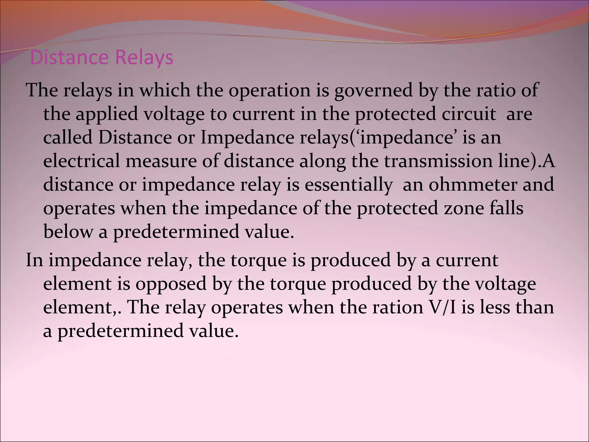 Distance Relays
The relays in which the operation is governed by the ratio of
the applied voltage to current in the protected circuit are
called Distance or Impedance relays(‘impedance’ is an
electrical measure of distance along the transmission line).A
distance or impedance relay is essentially an ohmmeter and
operates when the impedance of the protected zone falls
below a predetermined value.
In impedance relay, the torque is produced by a current
element is opposed by the torque produced by the voltage
element,. The relay operates when the ration V/I is less than
a predetermined value.
 