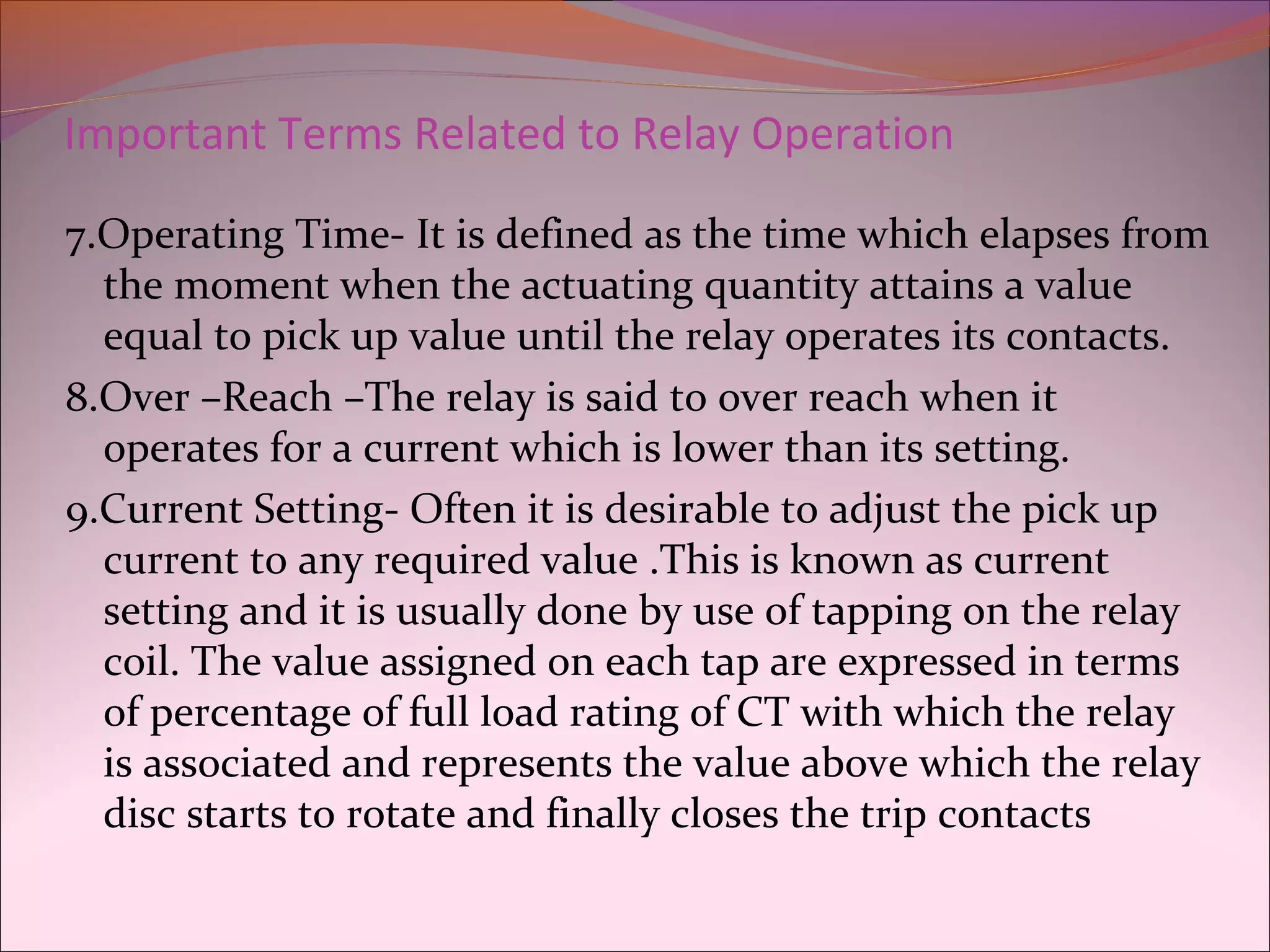 Important Terms Related to Relay Operation
7.Operating Time- It is defined as the time which elapses from
the moment when the actuating quantity attains a value
equal to pick up value until the relay operates its contacts.
8.Over –Reach –The relay is said to over reach when it
operates for a current which is lower than its setting.
9.Current Setting- Often it is desirable to adjust the pick up
current to any required value .This is known as current
setting and it is usually done by use of tapping on the relay
coil. The value assigned on each tap are expressed in terms
of percentage of full load rating of CT with which the relay
is associated and represents the value above which the relay
disc starts to rotate and finally closes the trip contacts
 