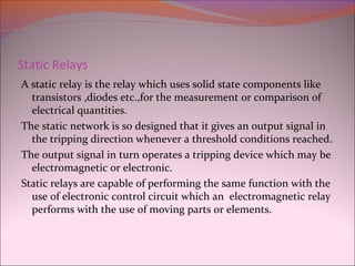 Static Relays
A static relay is the relay which uses solid state components like
transistors ,diodes etc.,for the measurement or comparison of
electrical quantities.
The static network is so designed that it gives an output signal in
the tripping direction whenever a threshold conditions reached.
The output signal in turn operates a tripping device which may be
electromagnetic or electronic.
Static relays are capable of performing the same function with the
use of electronic control circuit which an electromagnetic relay
performs with the use of moving parts or elements.
 