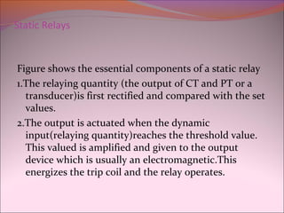 Static Relays
Figure shows the essential components of a static relay
1.The relaying quantity (the output of CT and PT or a
transducer)is first rectified and compared with the set
values.
2.The output is actuated when the dynamic
input(relaying quantity)reaches the threshold value.
This valued is amplified and given to the output
device which is usually an electromagnetic.This
energizes the trip coil and the relay operates.
 