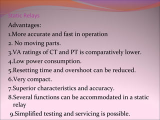 Static Relays
Advantages:
1.More accurate and fast in operation
2. No moving parts.
3.VA ratings of CT and PT is comparatively lower.
4.Low power consumption.
5.Resetting time and overshoot can be reduced.
6.Very compact.
7.Superior characteristics and accuracy.
8.Several functions can be accommodated in a static
relay
9.Simplified testing and servicing is possible.
 