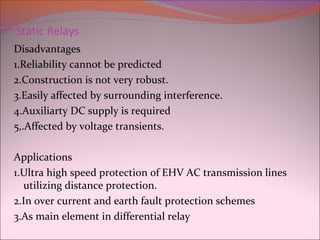 Static Relays
Disadvantages
1.Reliability cannot be predicted
2.Construction is not very robust.
3.Easily affected by surrounding interference.
4.Auxiliarty DC supply is required
5,.Affected by voltage transients.
Applications
1.Ultra high speed protection of EHV AC transmission lines
utilizing distance protection.
2.In over current and earth fault protection schemes
3.As main element in differential relay
 