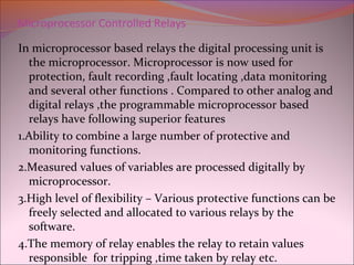 Microprocessor Controlled Relays
In microprocessor based relays the digital processing unit is
the microprocessor. Microprocessor is now used for
protection, fault recording ,fault locating ,data monitoring
and several other functions . Compared to other analog and
digital relays ,the programmable microprocessor based
relays have following superior features
1.Ability to combine a large number of protective and
monitoring functions.
2.Measured values of variables are processed digitally by
microprocessor.
3.High level of flexibility – Various protective functions can be
freely selected and allocated to various relays by the
software.
4.The memory of relay enables the relay to retain values
responsible for tripping ,time taken by relay etc.
 